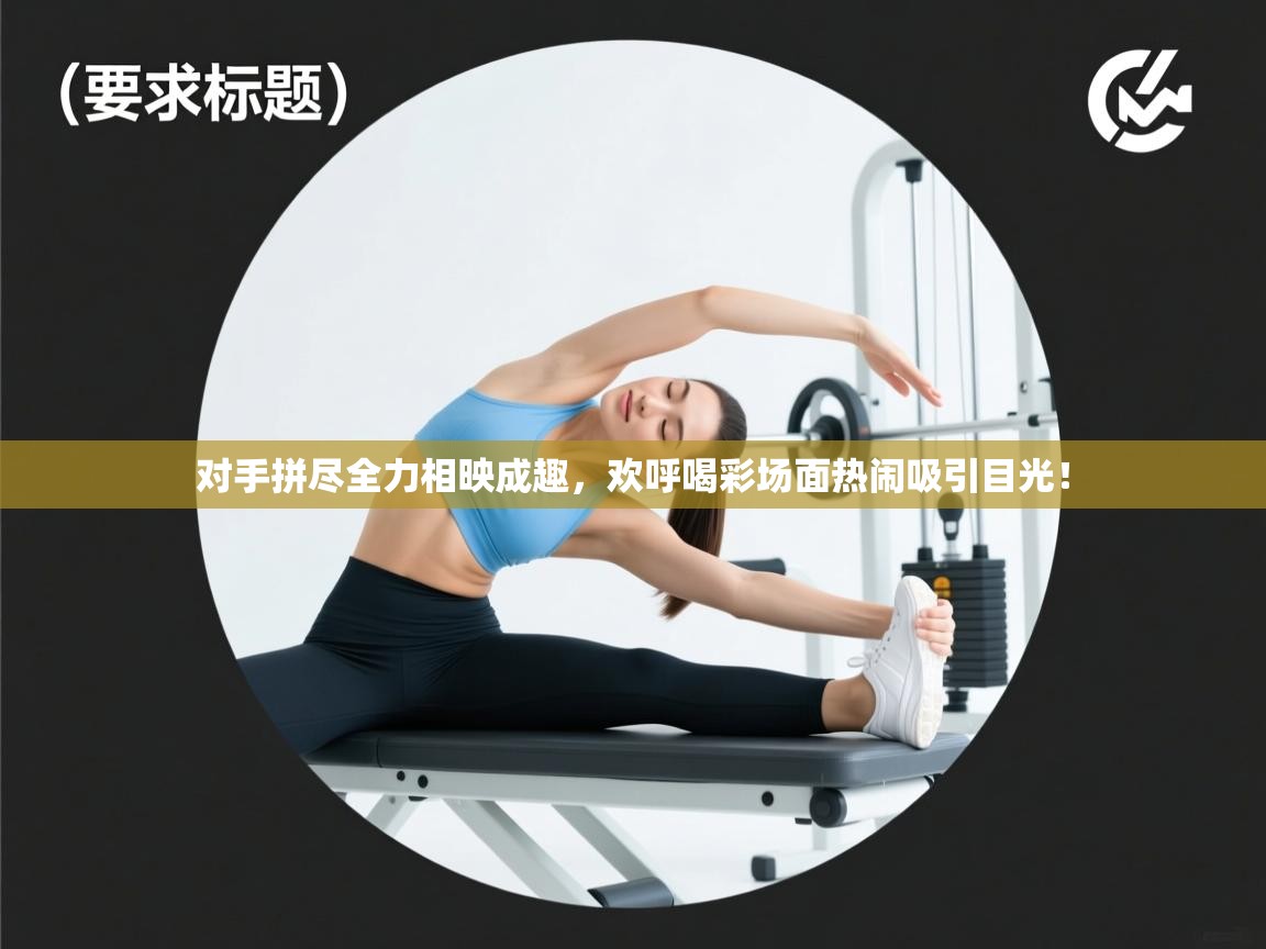 对手拼尽全力相映成趣，欢呼喝彩场面热闹吸引目光！